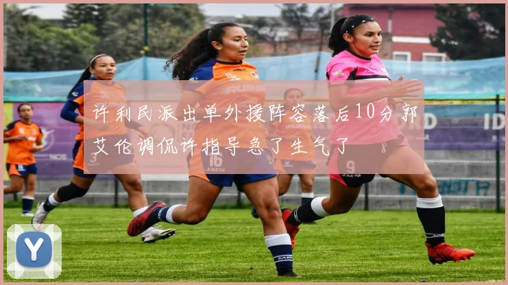 许利民派出单外援阵容落后10分郭艾伦调侃许指导急了生气了