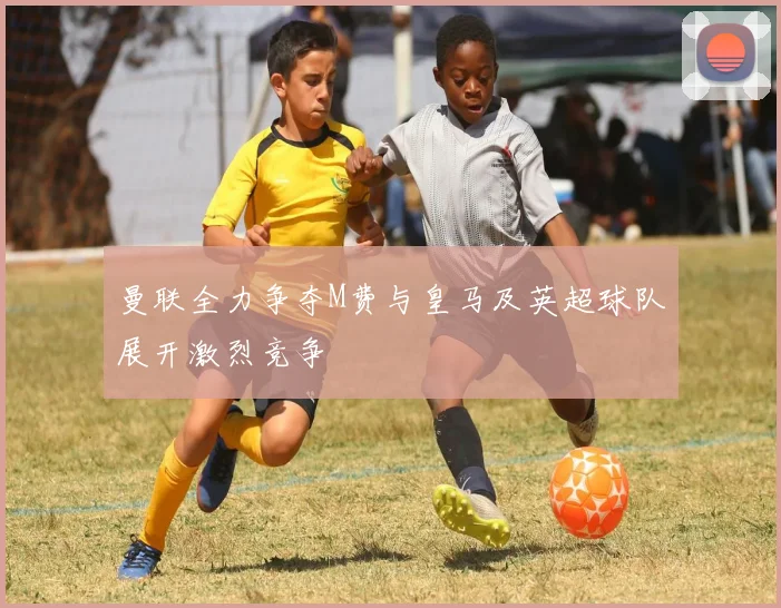 曼联全力争夺M费与皇马及英超球队展开激烈竞争