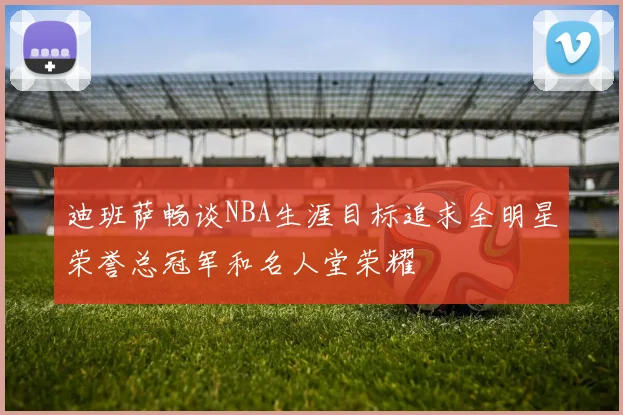 迪班萨畅谈NBA生涯目标追求全明星荣誉总冠军和名人堂荣耀