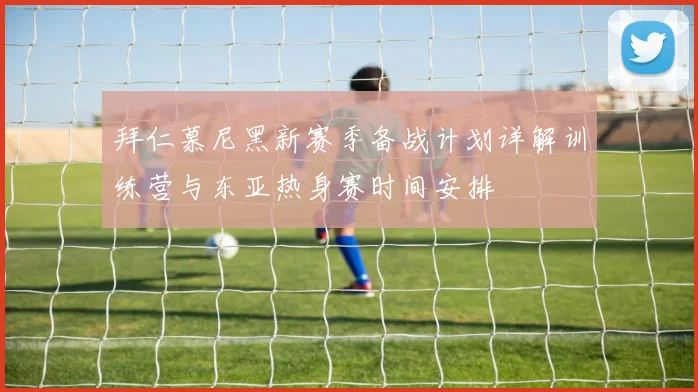 拜仁慕尼黑新赛季备战计划详解训练营与东亚热身赛时间安排