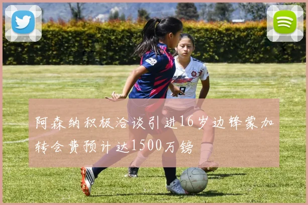 阿森纳积极洽谈引进16岁边锋蒙加转会费预计达1500万镑