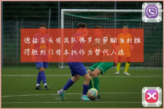 德赫亚或将离队佛罗伦萨瞄准利雅得胜利门将本托作为替代人选