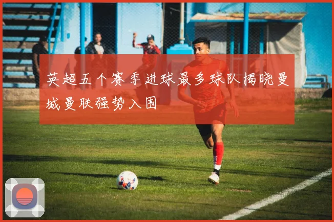 英超五个赛季进球最多球队揭晓曼城曼联强势入围