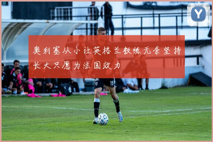 奥利塞从小让英格兰教练无奈坚持长大只愿为法国效力