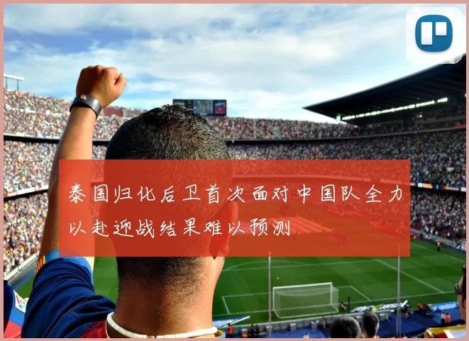 泰国归化后卫首次面对中国队全力以赴迎战结果难以预测