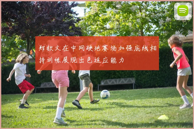 郑钦文在中网硬地赛场加强底线相持训练展现出色适应能力