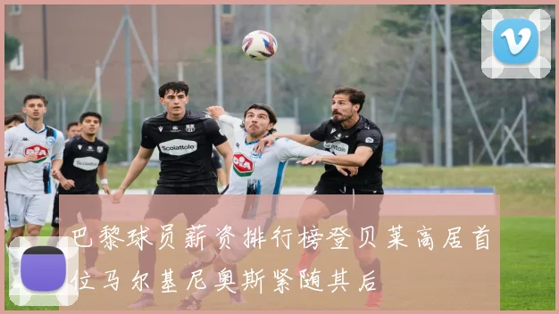 巴黎球员薪资排行榜登贝莱高居首位马尔基尼奥斯紧随其后