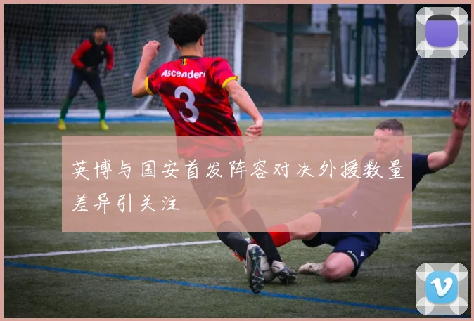 英博与国安首发阵容对决外援数量差异引关注