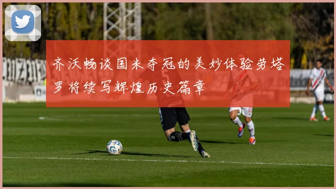 齐沃畅谈国米夺冠的美妙体验劳塔罗将续写辉煌历史篇章