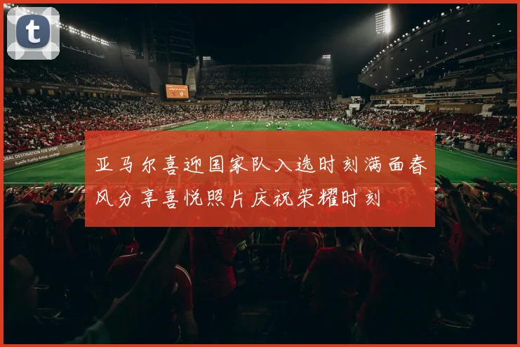 亚马尔喜迎国家队入选时刻满面春风分享喜悦照片庆祝荣耀时刻