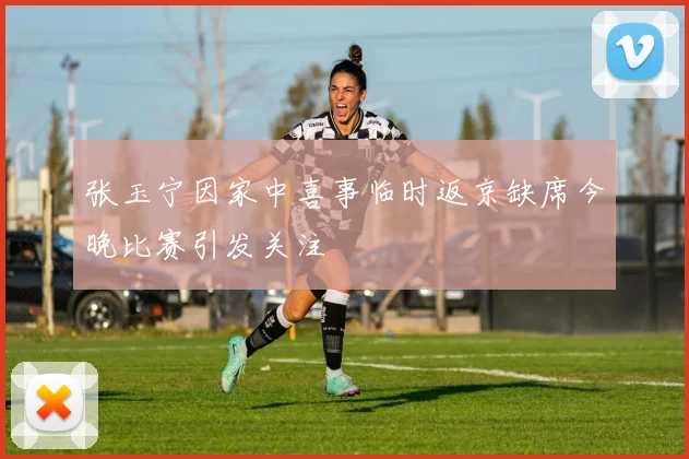 张玉宁因家中喜事临时返京缺席今晚比赛引发关注