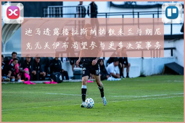 迪马透露格拉斯纳执教米兰与朗尼克无关伊布渴望参与更多决策事务