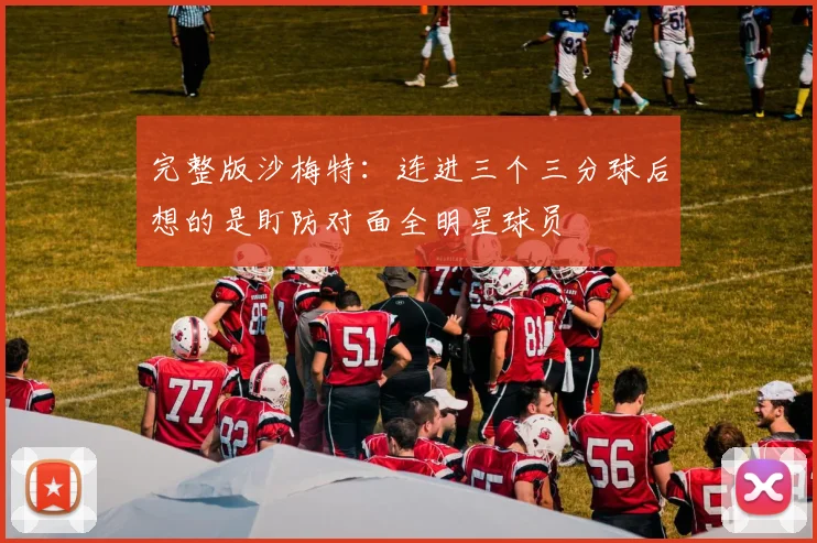 完整版沙梅特：连进三个三分球后想的是盯防对面全明星球员