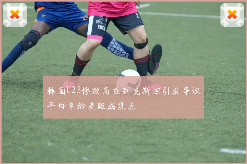 韩国U23惨败乌兹别克斯坦引发争议平均年龄差距成焦点