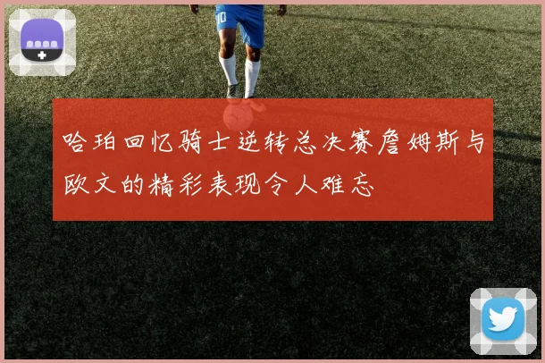 哈珀回忆骑士逆转总决赛詹姆斯与欧文的精彩表现令人难忘
