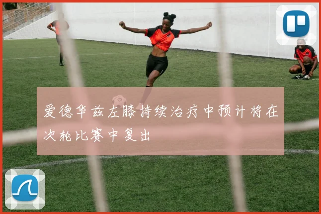 爱德华兹左膝持续治疗中预计将在次轮比赛中复出