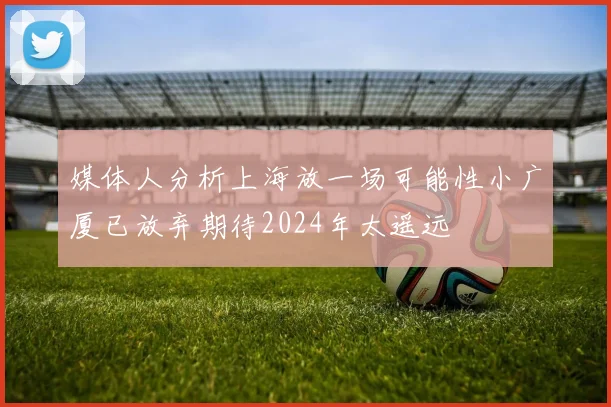 媒体人分析上海放一场可能性小广厦已放弃期待2024年太遥远