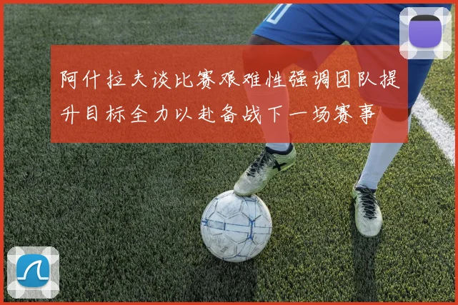 阿什拉夫谈比赛艰难性强调团队提升目标全力以赴备战下一场赛事