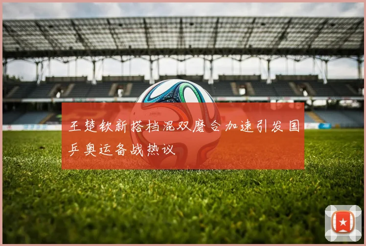 王楚钦新搭档混双磨合加速引发国乒奥运备战热议