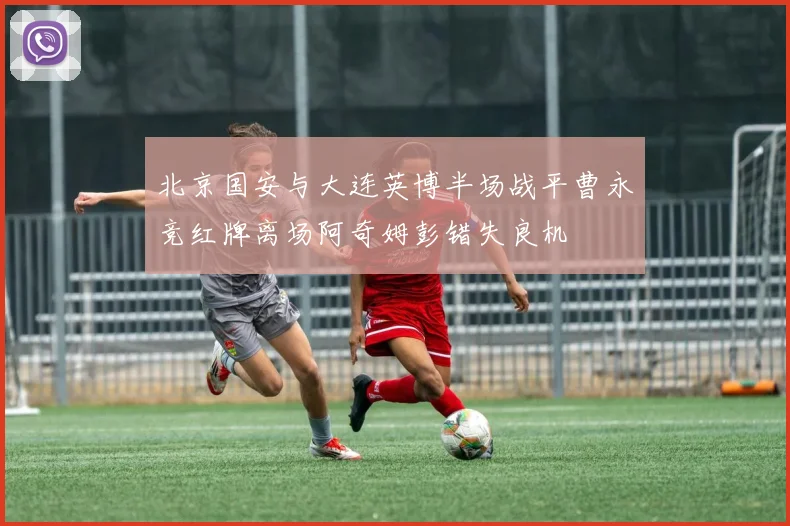 北京国安与大连英博半场战平曹永竞红牌离场阿奇姆彭错失良机