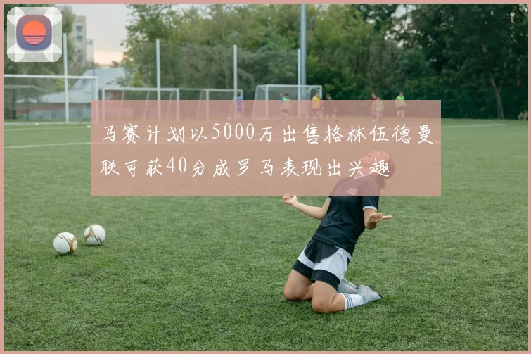 马赛计划以5000万出售格林伍德曼联可获40分成罗马表现出兴趣